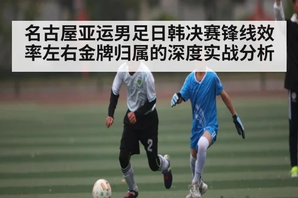 名古屋亚运男足日韩决赛锋线效率左右金牌归属的深度实战分析