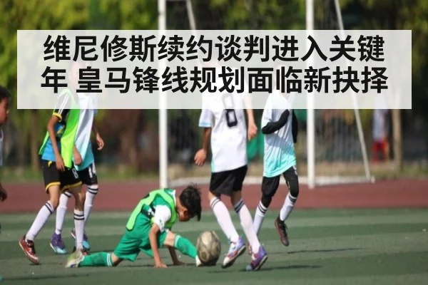 维尼修斯续约谈判进入关键年 皇马锋线规划面临新抉择